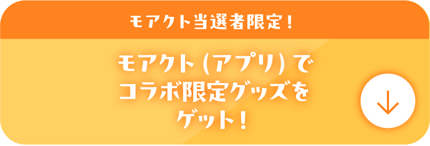 モアクト当選者限定！モアクト（アプリ）でコラボ限定グッズをゲット！