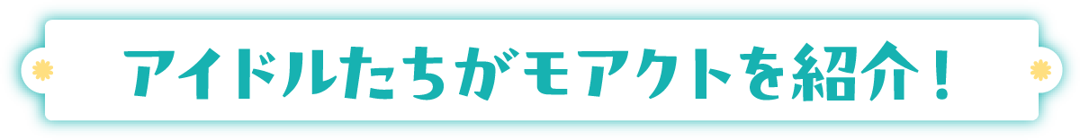 アイドルたちがモアクトを紹介！